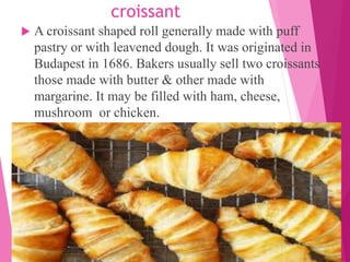 croissant
 A croissant shaped roll generally made with puff
pastry or with leavened dough. It was originated in
Budapest in 1686. Bakers usually sell two croissants
those made with butter & other made with
margarine. It may be filled with ham, cheese,
mushroom or chicken.
 