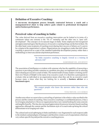 CONTEXTUALIZING WESTERN COACHING APPROACHES FOR INDIAN MANAGERS




      Definition of Executive Coaching:
     A one-on-one development process formally contracted between a coach and a
     management-level client to help achieve goals related to professional development
     and/or business performance.


      Perceived value of coaching in India:
     The value derived from an executive coaching intervention can be looked at in terms of a
     continuum where one extreme is the “fix it” mentality and the other one is “pure self-
     development”. The concept is in its nascent stages in India. Some employees feel recognized
     and appreciated and agree that the process of executive coaching brings out the best in them. On
     the other hand, some recipients of coaching resist sharing their success or failures as it’s seen to
     be a stigma in the organization’s culture. Organizations are struggling to make that shift where
     coaching is perceived as a part of the standard leadership development journey rather than a
     methodology to intervene and develop bottom performers.

                                “In India executive coaching is largely viewed as a training &
                                advisory role”
                                                                       RAMENDRAJIT SEN, AON HEWITT



     The association of intelligence or wisdom with someone who has the capability of answering a
     question or providing possible solutions to a problem also plays an important role in selecting
     and evaluating an executive coach in India. The mental model of many leaders is looking out for
     their own 'Oracle of Delphi' in the name of an executive coach. It is therefore a prerequisite to
     evaluate what an individual or an organization means when they ask for an executive coach
     because many a times what they are looking for is actually a business advisor or a
     functional expert.


                              “We respect people who know the answers rather than who ask
                              questions”
                                                                         VIVEK TRIPATHI , LAVA MOBILES


     Another area where we seem to have a mixed bag of opinions is the relative value ascribed to the
     process and the content of coaching. Since executive coaching is a confidential process, it has a
     lot of enigma attached to it. However organizations have now started looking for some concrete
     and tangible benefits. This has also increased appreciation for process/structure based coaching
     approaches although the content and the facilitation style of a coach ends up being the critical
     differentiator in leveraging real value.

     The cultural and social upbringing in India (and India is very fragmented in such respects) adds
     to the mindsets and paradigms of managers and therefore creates a set of expectations which are
     very culture specific beyond just the executive coaching process.


                                                                                         2
 