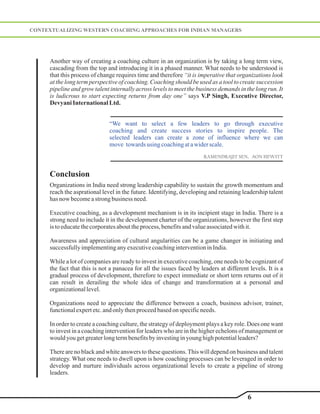 CONTEXTUALIZING WESTERN COACHING APPROACHES FOR INDIAN MANAGERS




     Another way of creating a coaching culture in an organization is by taking a long term view,
     cascading from the top and introducing it in a phased manner. What needs to be understood is
     that this process of change requires time and therefore “it is imperative that organizations look
     at the long term perspective of coaching. Coaching should be used as a tool to create succession
     pipeline and grow talent internally across levels to meet the business demands in the long run. It
     is ludicrous to start expecting returns from day one” says V.P Singh, Executive Director,
     Devyani International Ltd.


                              “We want to select a few leaders to go through executive
                              coaching and create success stories to inspire people. The
                              selected leaders can create a zone of influence where we can
                              move towards using coaching at a wider scale.
                                                                      RAMENDRAJIT SEN, AON HEWITT


     Conclusion
     Organizations in India need strong leadership capability to sustain the growth momentum and
     reach the asprational level in the future. Identifying, developing and retaining leadership talent
     has now become a strong business need.

     Executive coaching, as a development mechanism is in its incipient stage in India. There is a
     strong need to include it in the development charter of the organizations, however the first step
     is to educate the corporates about the process, benefits and value associated with it.

     Awareness and appreciation of cultural angularities can be a game changer in initiating and
     successfully implementing any executive coaching intervention in India.

     While a lot of companies are ready to invest in executive coaching, one needs to be cognizant of
     the fact that this is not a panacea for all the issues faced by leaders at different levels. It is a
     gradual process of development, therefore to expect immediate or short term returns out of it
     can result in derailing the whole idea of change and transformation at a personal and
     organizational level.

     Organizations need to appreciate the difference between a coach, business advisor, trainer,
     functional expert etc. and only then proceed based on specific needs.

     In order to create a coaching culture, the strategy of deployment plays a key role. Does one want
     to invest in a coaching intervention for leaders who are in the higher echelons of management or
     would you get greater long term benefits by investing in young high potential leaders?

     There are no black and white answers to these questions. This will depend on business and talent
     strategy. What one needs to dwell upon is how coaching processes can be leveraged in order to
     develop and nurture individuals across organizational levels to create a pipeline of strong
     leaders.


                                                                                         6
 
