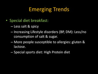 Emerging Trends
• Special diet breakfast:
  – Less salt & spicy
  – Increasing Lifestyle disorders (BP, DM): Less/no
    consumption of salt & sugar.
  – More people susceptible to allergies: gluten &
    lactose.
  – Special sports diet: High Protein diet
 