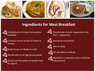 Ingredients for Ideal Breakfast
Combination of Indian and western        Should cater to both vegetarians and
breakfast                                Non – vegetarians

It should consist variety of tastes or   Should be economical
choices
                                         Fast to make
Ready to eat v/s Ready to cook
                                         Can be eaten on the go
Should cater to all age group people
                                         Should be in quantity as per individual
Should suit the palate of people from    requirement
all regions
 
