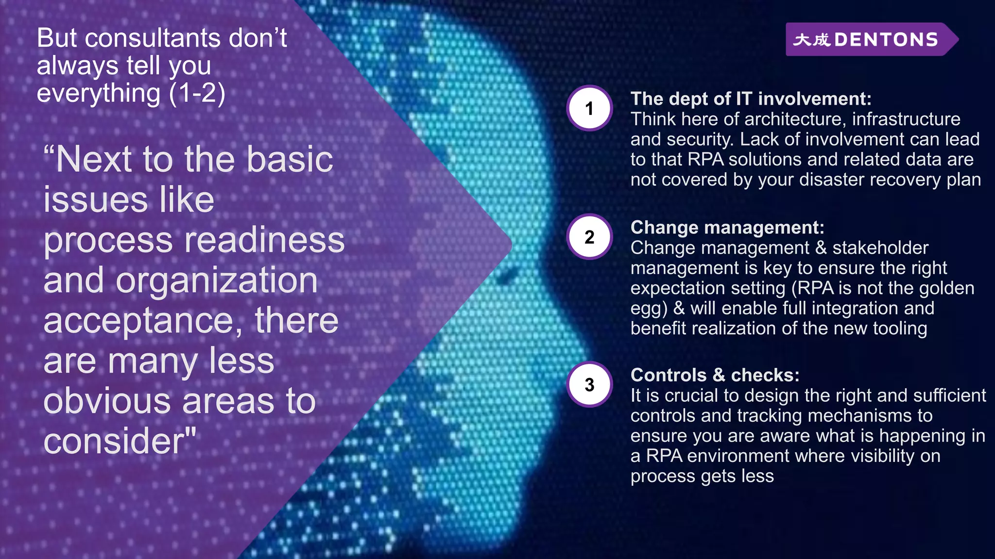 “Next to the basic
issues like
process readiness
and organization
acceptance, there
are many less
obvious areas to
consider"
But consultants don’t
always tell you
everything (1-2) 1
The dept of IT involvement:
Think here of architecture, infrastructure
and security. Lack of involvement can lead
to that RPA solutions and related data are
not covered by your disaster recovery plan
2
Change management:
Change management & stakeholder
management is key to ensure the right
expectation setting (RPA is not the golden
egg) & will enable full integration and
benefit realization of the new tooling
3
Controls & checks:
It is crucial to design the right and sufficient
controls and tracking mechanisms to
ensure you are aware what is happening in
a RPA environment where visibility on
process gets less
 