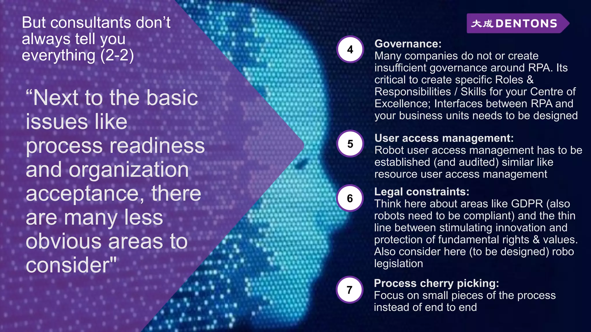 “Next to the basic
issues like
process readiness
and organization
acceptance, there
are many less
obvious areas to
consider"
But consultants don’t
always tell you
everything (2-2) 4
Governance:
Many companies do not or create
insufficient governance around RPA. Its
critical to create specific Roles &
Responsibilities / Skills for your Centre of
Excellence; Interfaces between RPA and
your business units needs to be designed
5
User access management:
Robot user access management has to be
established (and audited) similar like
resource user access management
6
Legal constraints:
Think here about areas like GDPR (also
robots need to be compliant) and the thin
line between stimulating innovation and
protection of fundamental rights & values.
Also consider here (to be designed) robo
legislation
7
Process cherry picking:
Focus on small pieces of the process
instead of end to end
 