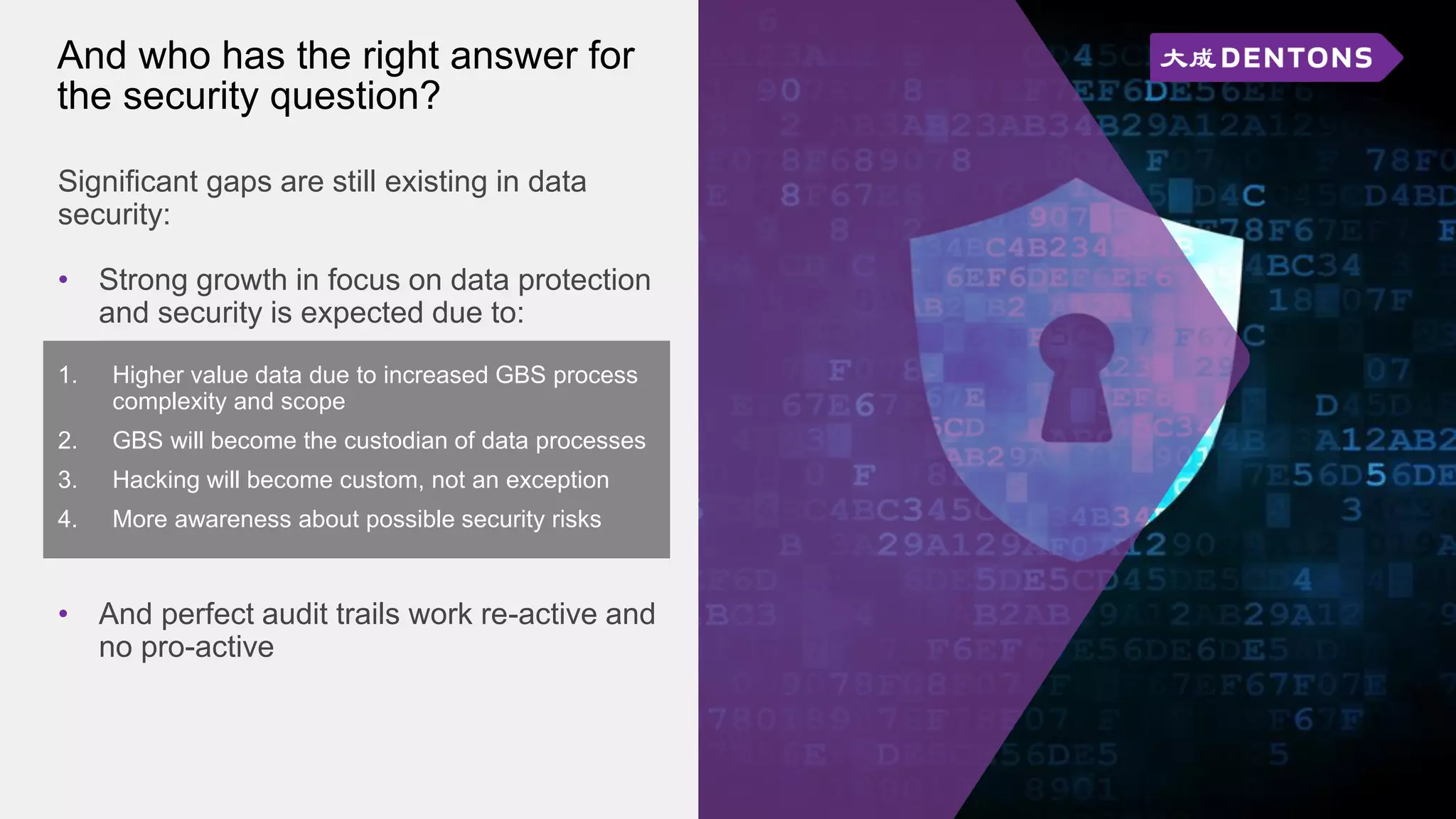 And who has the right answer for
the security question?
Significant gaps are still existing in data
security:
• Strong growth in focus on data protection
and security is expected due to:
1. Higher value data due to increased GBS process
complexity and scope
2. GBS will become the custodian of data processes
3. Hacking will become custom, not an exception
4. More awareness about possible security risks
• And perfect audit trails work re-active and
no pro-active
 