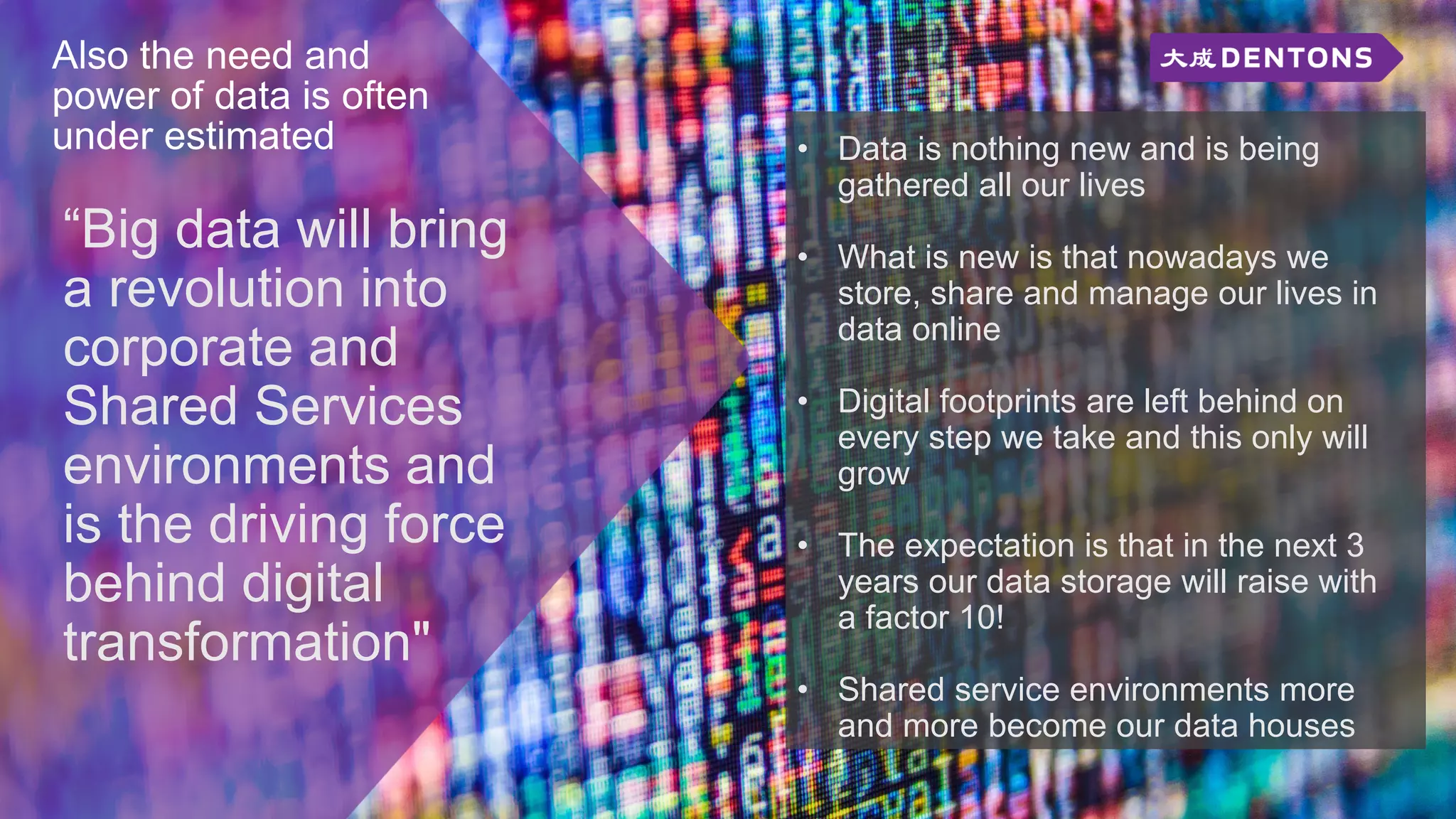 Also the need and
power of data is often
under estimated
“Big data will bring
a revolution into
corporate and
Shared Services
environments and
is the driving force
behind digital
transformation"
• Data is nothing new and is being
gathered all our lives
• What is new is that nowadays we
store, share and manage our lives in
data online
• Digital footprints are left behind on
every step we take and this only will
grow
• The expectation is that in the next 3
years our data storage will raise with
a factor 10!
• Shared service environments more
and more become our data houses
 