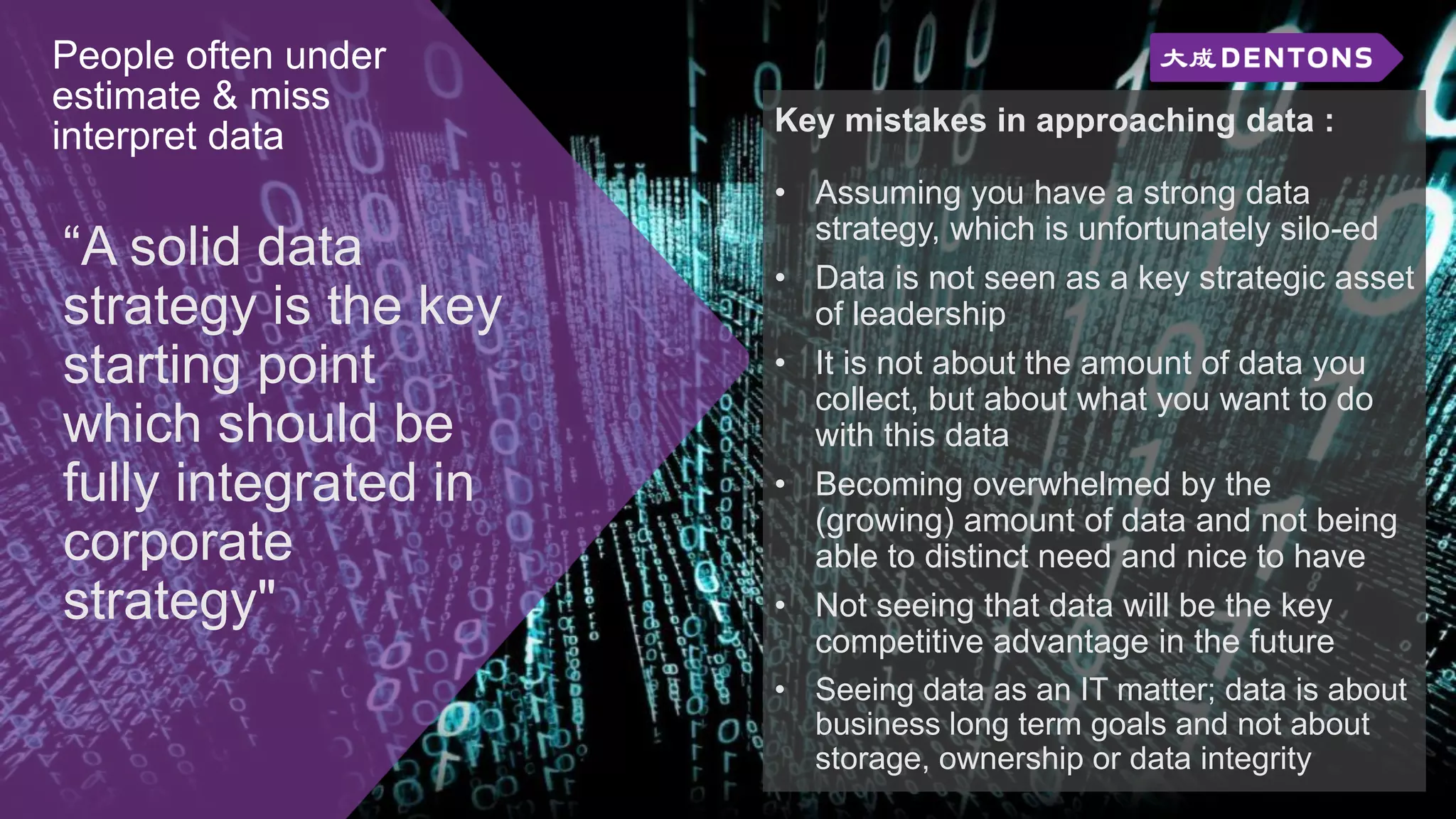 People often under
estimate & miss
interpret data
“A solid data
strategy is the key
starting point
which should be
fully integrated in
corporate
strategy"
Key mistakes in approaching data :
• Assuming you have a strong data
strategy, which is unfortunately silo-ed
• Data is not seen as a key strategic asset
of leadership
• It is not about the amount of data you
collect, but about what you want to do
with this data
• Becoming overwhelmed by the
(growing) amount of data and not being
able to distinct need and nice to have
• Not seeing that data will be the key
competitive advantage in the future
• Seeing data as an IT matter; data is about
business long term goals and not about
storage, ownership or data integrity
 