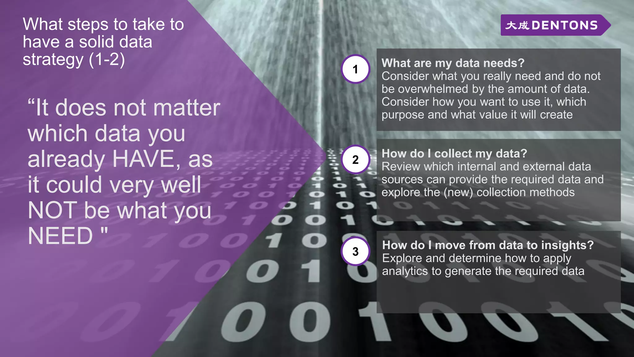 What steps to take to
have a solid data
strategy (1-2)
“It does not matter
which data you
already HAVE, as
it could very well
NOT be what you
NEED "
1
What are my data needs?
Consider what you really need and do not
be overwhelmed by the amount of data.
Consider how you want to use it, which
purpose and what value it will create
2
How do I collect my data?
Review which internal and external data
sources can provide the required data and
explore the (new) collection methods
3
How do I move from data to insights?
Explore and determine how to apply
analytics to generate the required data
 