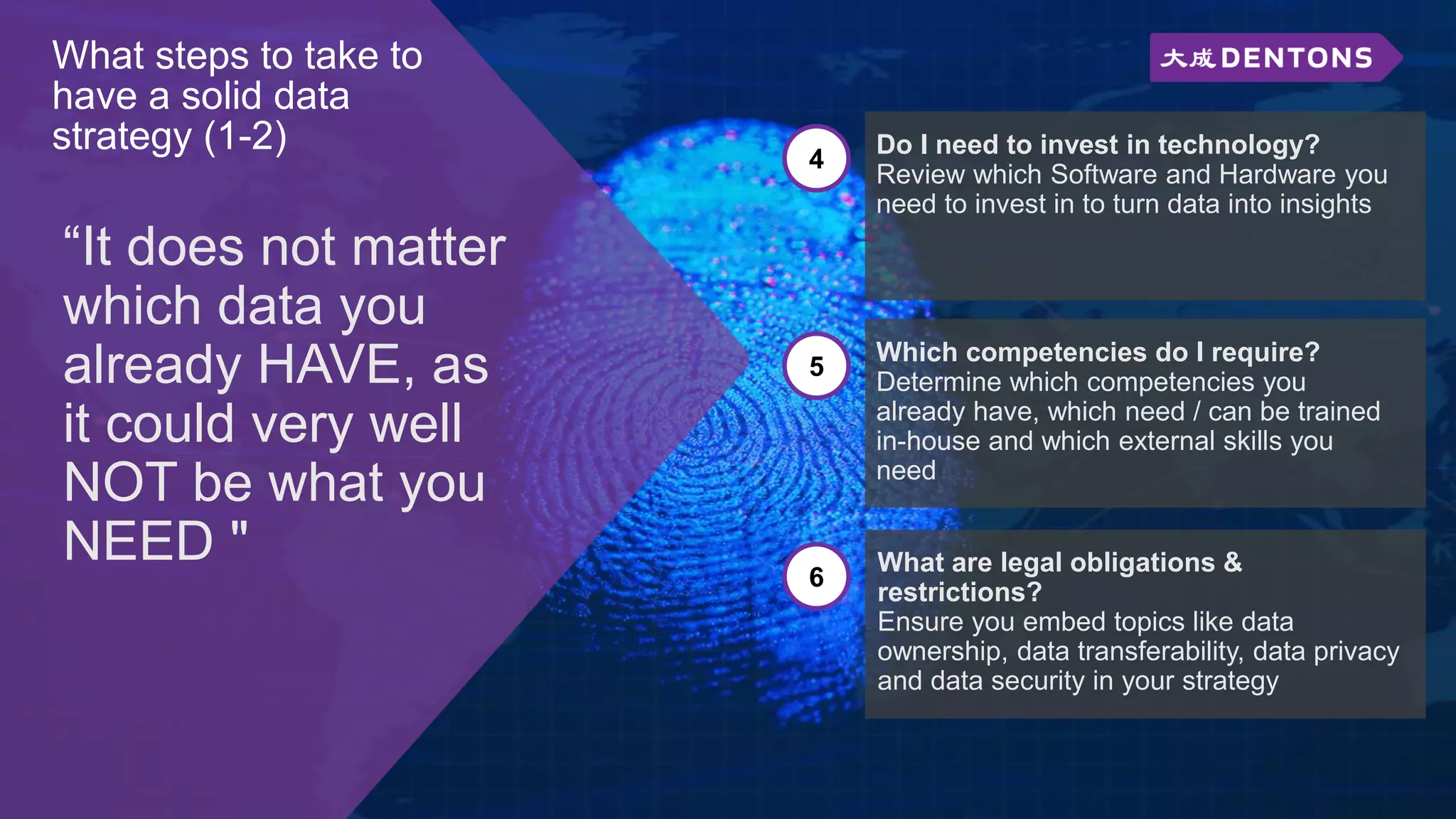 What steps to take to
have a solid data
strategy (1-2)
“It does not matter
which data you
already HAVE, as
it could very well
NOT be what you
NEED "
4
Do I need to invest in technology?
Review which Software and Hardware you
need to invest in to turn data into insights
5
Which competencies do I require?
Determine which competencies you
already have, which need / can be trained
in-house and which external skills you
need
6
What are legal obligations &
restrictions?
Ensure you embed topics like data
ownership, data transferability, data privacy
and data security in your strategy
 