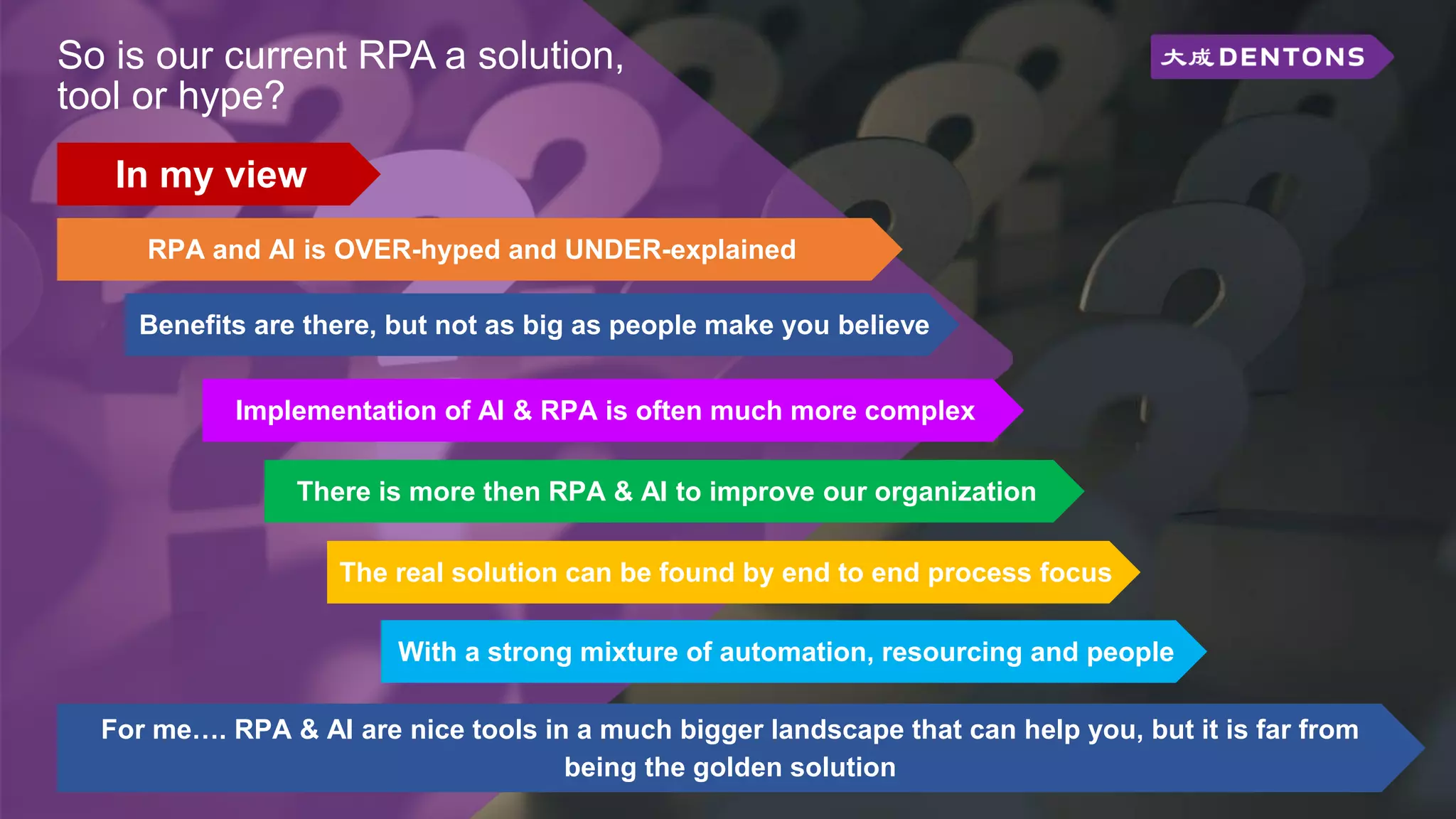 So is our current RPA a solution,
tool or hype?
RPA and AI is OVER-hyped and UNDER-explained
The real solution can be found by end to end process focus
Benefits are there, but not as big as people make you believe
There is more then RPA & AI to improve our organization
With a strong mixture of automation, resourcing and people
In my view
For me…. RPA & AI are nice tools in a much bigger landscape that can help you, but it is far from
being the golden solution
Implementation of AI & RPA is often much more complex
 