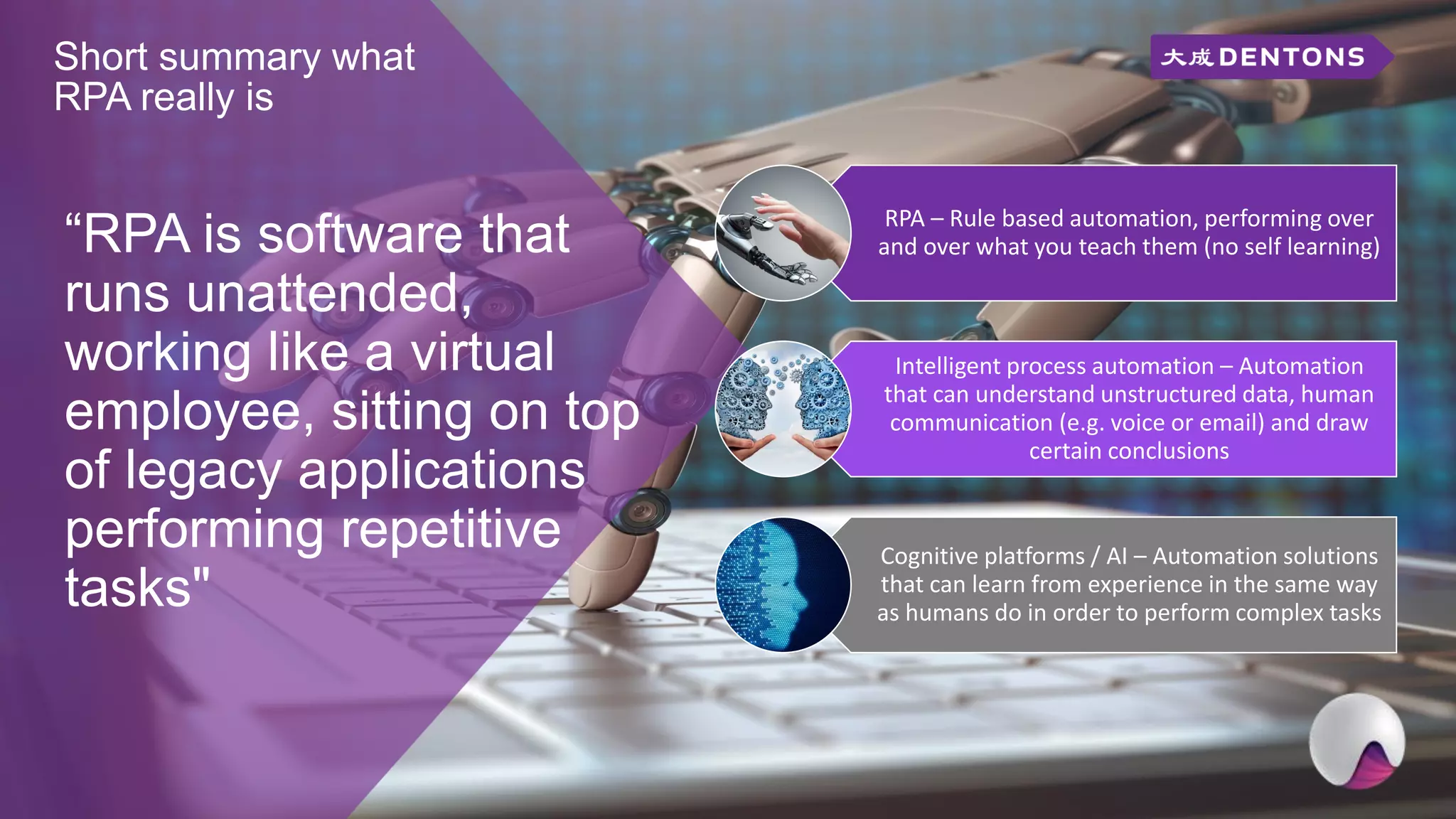 Short summary what
RPA really is
“RPA is software that
runs unattended,
working like a virtual
employee, sitting on top
of legacy applications
performing repetitive
tasks"
RPA – Rule based automation, performing over
and over what you teach them (no self learning)
Intelligent process automation – Automation
that can understand unstructured data, human
communication (e.g. voice or email) and draw
certain conclusions
Cognitive platforms / AI – Automation solutions
that can learn from experience in the same way
as humans do in order to perform complex tasks
 