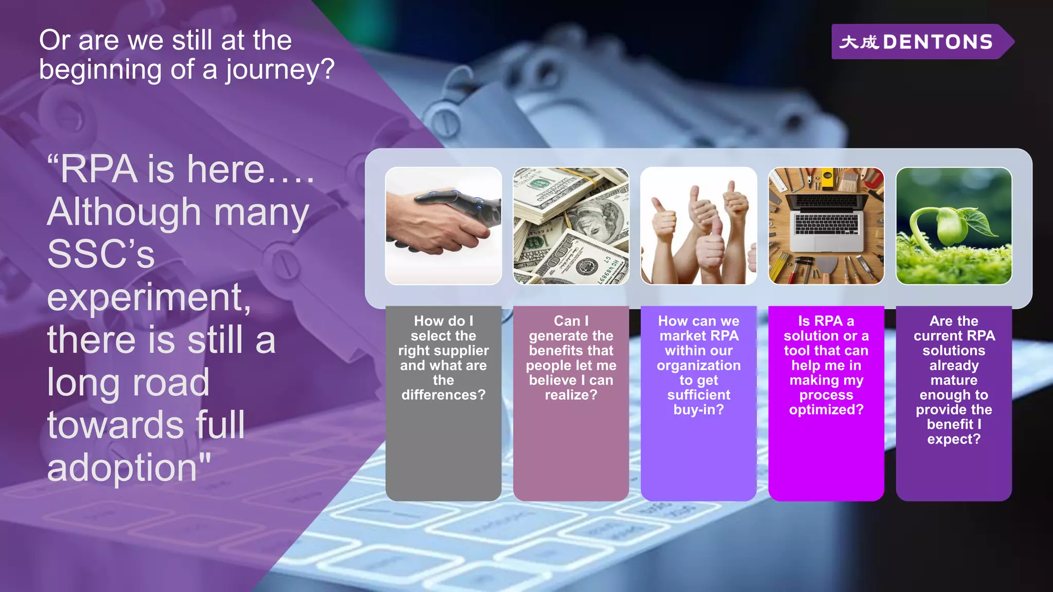 Or are we still at the
beginning of a journey?
“RPA is here….
Although many
SSC’s
experiment,
there is still a
long road
towards full
adoption"
How do I
select the
right supplier
and what are
the
differences?
Can I
generate the
benefits that
people let me
believe I can
realize?
How can we
market RPA
within our
organization
to get
sufficient
buy-in?
Is RPA a
solution or a
tool that can
help me in
making my
process
optimized?
Are the
current RPA
solutions
already
mature
enough to
provide the
benefit I
expect?
 