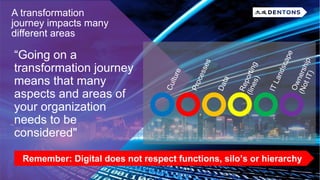 “Going on a
transformation journey
means that many
aspects and areas of
your organization
needs to be
considered"
A transformation
journey impacts many
different areas
Remember: Digital does not respect functions, silo’s or hierarchy
 