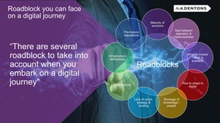 “There are several
roadblock to take into
account when you
embark on a digital
journey"
Roadblock you can face
on a digital journey
Roadblocks
Maturity of
solutions
Gap between
aspiration &
implementation
What to choose
/ what is
available
How to adapt to
digital
Shortage of
knowledge /
people
Lack of vision,
strategy &
funding
Data maturity
Infrastructure
deficiencies
Pre-mature
regulations
 