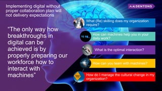 Implementing digital without
proper collaboration plan will
not delivery expectations
“The only way how
breakthroughs in
digital can be
achieved is by
properly preparing our
workforce how to
interact with
machines”
What (Re) skilling does my organization
require?
How can machines help you in your
daily work?
What is the optimal interaction?
How can you team with machines?
How do I manage the cultural change in my
organization?
 