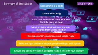 Summary of this session
Sponsorship of C-suite
End-to-End strategy
Clear view where do to focus on & how
this links to my strategy
Which tools for which solution & how to
integrate them with each other
Have organization, governance and people ready
Select the right partner to support you (knowledge, skill, update)
Ensure end to end investment budget is ready in line with your strategy
 