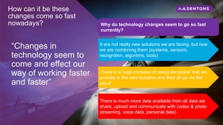 How can it be these
changes come so fast
nowadays?
“Changes in
technology seem to
come and effect our
way of working faster
and faster”
It are not really new solutions we are facing, but now
we are combining them (systems, sensors,
recognition, algoritms, tools)
Why do technology changes seem to go so fast
currently?
There is a huge increase of computer power that we
provide to the new systems and they all go via the
cloud
There is much more data available from all data we
share, upload and communicate with (video & photo
streaming, voice data, personal data)
 