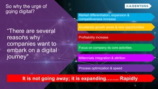 “There are several
reasons why
companies want to
embark on a digital
journey"
So why the urge of
going digital?
Market differentiation, expansion &
competitiveness increase
Accelerate growth areas & new opportunities
Profitability increase
Focus on company its core activities
Millennials integration & attrition
Process optimization & speed
It is not going away; it is expanding…….. Rapidly
 