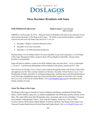 Three December Breakfasts with Santa


FOR IMMEDIATE RELEASE                                     Media Contact: Cindy Hestand
                                                                         800.214.3020

CORONA, CA (November 30, 2011) – Bring the family to Breakfasts with Santa at the restaurant of your
choice during December at The Shops at Dos Lagos. The family events include breakfast, a children’s
craft activity and visits with Santa Claus from 9 to 11 a.m. on:

    •   December 3 Miguel’s California Mexican Cocina
    •   December 10 at Citrus City Grille
    •   December 17 at TAPS Fish House & Brewery

Purchase tickets, $12 for children and $15 for teens and adults, at any of the restaurants, or at The Shops
at Dos Lagos Management Office, located in Suite 140 near Brighton Collectibles. Advance ticket
purchase is recommended.

Santa will listen to children’s wishes in the NEW children’s play area from Noon – 4 p.m. on December
3, 10 and 17. A professional photographer will be available to take photos, priced from $15 - $20.

The Celebrate the Holidays Close to Home events continue through December with 50 tons of Snow Play
and apperances by Star Wars costume characters on Saturday, December 10 from Noon to 3 p.m., Teen
Wonderland on Friday, December 16; strolling caroling groups, and band, dance and choral performances
on the Dos Lagos Amphitheater stage; plus fresh food specialties, original art and crafts every Tuesday
from 2 to 6 p.m. at the Farm & Artisan Market. Visit www.ShopDosLagos.com for information on the
holiday schedule of events.



About The Shops at Dos Lagos

The Shops at Dos Lagos is located in Corona, California and features a pedestrian-friendly Main
Street, a NEW children’s play area, an outdoor amphitheater with NEW plaza and the serenity of two
lakes. The center offers more than 60 specialty stores, restaurants and services including a 15-screen
movie theatre, Anthropologie, Chico’s, New York & Company, Trader Joe´s, Sur La Table,
Victoria´s Secret, White House | Black Market, Z Gallerie and more. The Shops at Dos Lagos is on
Temescal Canyon Road between Weirick Road and Cajalco Road. Visit www.ShopDosLagos.com.

                                                    ###
 