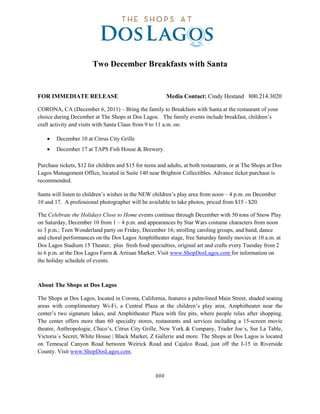 Two December Breakfasts with Santa


FOR IMMEDIATE RELEASE                                     Media Contact: Cindy Hestand 800.214.3020

CORONA, CA (December 6, 2011) – Bring the family to Breakfasts with Santa at the restaurant of your
choice during December at The Shops at Dos Lagos. The family events include breakfast, children’s
craft activity and visits with Santa Claus from 9 to 11 a.m. on:

    •   December 10 at Citrus City Grille
    •   December 17 at TAPS Fish House & Brewery.

Purchase tickets, $12 for children and $15 for teens and adults, at both restaurants, or at The Shops at Dos
Lagos Management Office, located in Suite 140 near Brighton Collectibles. Advance ticket purchase is
recommended.

Santa will listen to children’s wishes in the NEW children’s play area from noon – 4 p.m. on December
10 and 17. A professional photographer will be available to take photos, priced from $15 - $20.

The Celebrate the Holidays Close to Home events continue through December with 50 tons of Snow Play
on Saturday, December 10 from 1 – 4 p.m. and appearances by Star Wars costume characters from noon
to 3 p.m.; Teen Wonderland party on Friday, December 16; strolling caroling groups, and band, dance
and choral performances on the Dos Lagos Amphitheater stage, free Saturday family movies at 10 a.m. at
Dos Lagos Stadium 15 Theater, plus fresh food specialties, original art and crafts every Tuesday from 2
to 6 p.m. at the Dos Lagos Farm & Artisan Market. Visit www.ShopDosLagos.com for information on
the holiday schedule of events.



About The Shops at Dos Lagos

The Shops at Dos Lagos, located in Corona, California, features a palm-lined Main Street, shaded seating
areas with complimentary Wi-Fi, a Central Plaza at the children’s play area, Amphitheater near the
center’s two signature lakes, and Amphitheater Plaza with fire pits, where people relax after shopping.
The center offers more than 60 specialty stores, restaurants and services including a 15-screen movie
theatre, Anthropologie, Chico’s, Citrus City Grille, New York & Company, Trader Joe´s, Sur La Table,
Victoria´s Secret, White House | Black Market, Z Gallerie and more. The Shops at Dos Lagos is located
on Temescal Canyon Road between Weirick Road and Cajalco Road, just off the I-15 in Riverside
County. Visit www.ShopDosLagos.com.



                                                    ###
 