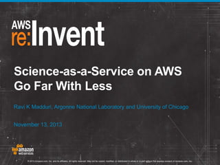 Science-as-a-Service on AWS
Go Far With Less
Ravi K Madduri, Argonne National Laboratory and University of Chicago
November 13, 2013

© 2013 Amazon.com, Inc. and its affiliates. All rights reserved. May not be copied, modified, or distributed in whole or in part without the express consent of Amazon.com, Inc.

 