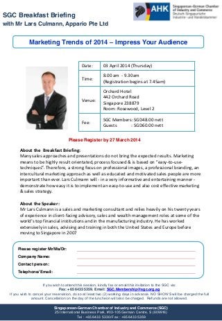 SGC Breakfast Briefing
with Mr Lars Culmann, Appario Pte Ltd

Marketing Trends of 2014 – Impress Your Audience

Date:

03 April 2014 (Thursday)

Time:

8.00 am - 9.30am
(Registration begins at 7.45am)

Venue:

Orchard Hotel
442 Orchard Road
Singapore 238879
Room: Rosewood, Level 2

Fee:

SGC Members: SGD48.00 nett
Guests
: SGD60.00 nett

Please Register by 27 March 2014

About the Breakfast Briefing:
Many sales approaches and presentations do not bring the expected results. Marketing
means to be highly result orientated, process focused & is based on "easy-to-usetechniques”.  Therefore,  a  strong  focus  on  professional  images,  a  professional  branding,  an  
intercultural marketing approach as well as educated and motivated sales people are more
important than ever. Lars Culmann will - in a very informative and entertaining manner demonstrate how easy it is to implement an easy-to-use and also cost effective marketing
& sales strategy.
About the Speaker:
Mr Lars Culmann is a sales and marketing consultant and relies heavily on his twenty years
of experience in client-facing advisory, sales and wealth management roles at some of the
world’s  top  financial  institutions  and  in  the  manufacturing  industry.  He  has  worked  
extensively in sales, advising and training in both the United States and Europe before
moving to Singapore in 2007
Please register Mr/Ms/Dr:
Company Name:
Contact person:
Telephone/ Email:
If you wish to attend this session, kindly fax or email this invitation to the SGC via:
Fax: +65 6433 5359. Email: SGC.Membership@sgc.org.sg
If you wish to cancel your reservation, do so at least two (2) working days in advance. NO SHOWS will be charged the full
amount. Cancellation on the day of the luncheon will also be charged. Refunds are not allowed.
Singaporean-German Chamber of Industry and Commerce (SGC)
25 International Business Park, #03-105 German Centre, S (609916)
Tel : +65 6433 5330/ Fax : +65 6433 5359

 
