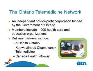 The Ontario Telemedicine Network
 An independent not-for-profit corporation funded
 by the Government of Ontario
 Members include 1,000 health care and
 education organizations
 Delivery partners include:
  – e-Health Ontario
  – Keewaytinook Okamakanak
    Telemedicine
  – Canada Health Infoway
 Page 12

      12
 