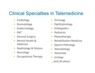 Clinical Specialties in Telemedicine
  • Cardiology              • Oncology
  • Dermatology             • Ophthalmology
  • Endocrinology           • Orthopedics
  • ENT                     • Pediatrics
  • General Surgery         • Physiotherapy
  • Mental Health &         • Rehabilitation Medicine
    Addiction               • Speech Pathology
  • Nephrology & Dialysis   • Teleradiology
  • Neurology               • Telestroke
  • Occupational Therapy    • Urology
                            … And 30 others
 