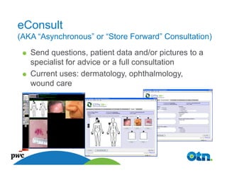 eConsult
(AKA “Asynchronous” or “Store Forward” Consultation)
   Send questions, patient data and/or pictures to a
   specialist for advice or a full consultation
   Current uses: dermatology, ophthalmology,
   wound care




     19
 