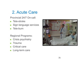 2. Acute Care
Provincial 24/7 On-call:
  Tele-stroke
  Sign language services
  Tele-burn

Regional Programs:
  Crisis psychiatry
  Trauma
  Critical care
  Long-term care
Page 21

                           21
 