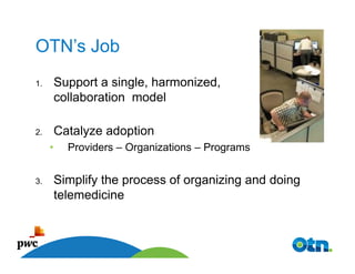 OTN’s Job
1.       Support a single, harmonized,
         collaboration model

2.       Catalyze adoption
     •         Providers – Organizations – Programs


3.       Simplify the process of organizing and doing
         telemedicine


          27
 