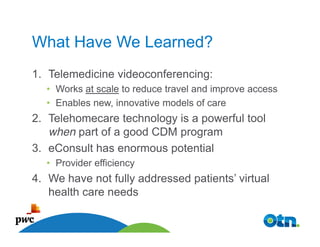 What Have We Learned?
1. Telemedicine videoconferencing:
  • Works at scale to reduce travel and improve access
  • Enables new, innovative models of care
2. Telehomecare technology is a powerful tool
   when part of a good CDM program
3. eConsult has enormous potential
  • Provider efficiency
4. We have not fully addressed patients’ virtual
   health care needs

    31
 
