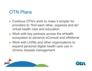 OTN Plans
 Continue OTN’s work to make it simpler for
 providers to “find each other, organize and do”
 virtual health care and education
 Work with key partners across the eHealth
 ecosystem to advance eConsult and eReferral
 Work with LHINs and other organizations to
 expand personal digital health care use in
 chronic disease management



   47
 