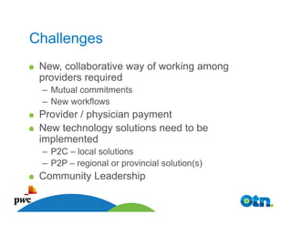 Challenges
 New, collaborative way of working among
 providers required
 – Mutual commitments
 – New workflows
 Provider / physician payment
 New technology solutions need to be
 implemented
 – P2C – local solutions
 – P2P – regional or provincial solution(s)
 Community Leadership

   48
 