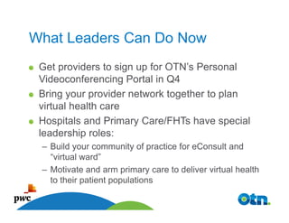 What Leaders Can Do Now
 Get providers to sign up for OTN’s Personal
 Videoconferencing Portal in Q4
 Bring your provider network together to plan
 virtual health care
 Hospitals and Primary Care/FHTs have special
 leadership roles:
 – Build your community of practice for eConsult and
   “virtual ward”
 – Motivate and arm primary care to deliver virtual health
   to their patient populations

   49
 
