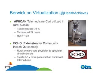 Berwick on Virtualization (@HealthAchieve)
  AFHCAN Telemedicine Cart utilized in
 rural Alaska:
  – Travel reduced 70 %
  – Turnaround 24 hours
  – ROI > 10:1


 ECHO (Extension for Community
 Health Outcomes):
  – Rural primary care physician to specialist
    virtual consults
  – Treats 6-8 x more patients than traditional
    telemedicine

    5
 