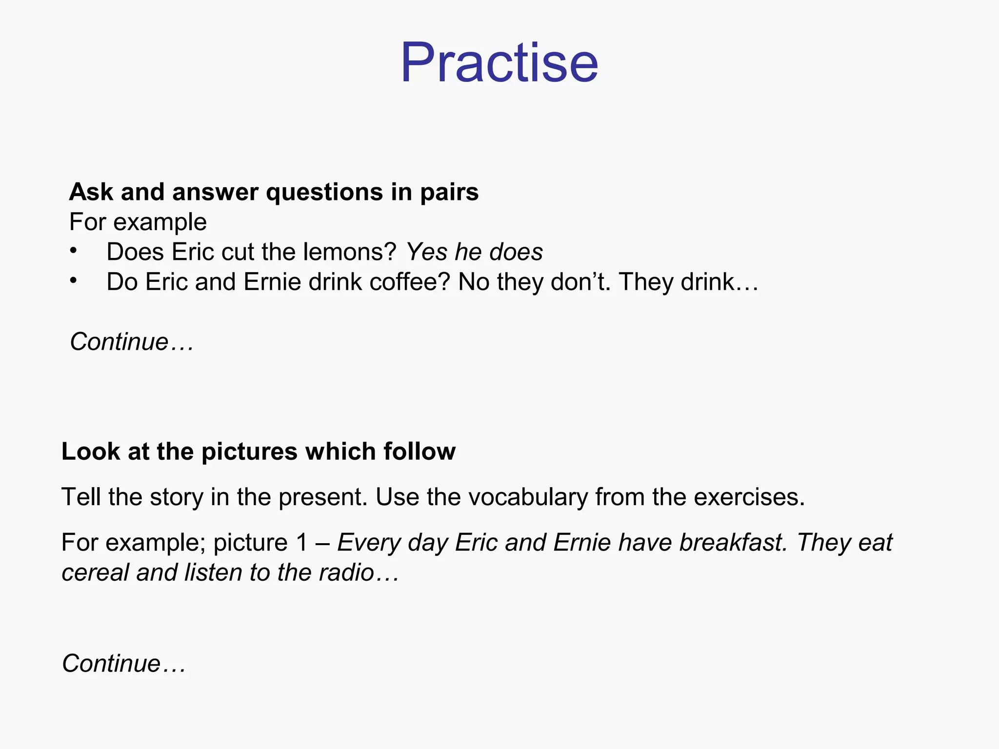 Practise
Ask and answer questions in pairs
For example
• Does Eric cut the lemons? Yes he does
• Do Eric and Ernie drink coffee? No they don’t. They drink…
Continue…

Look at the pictures which follow
Tell the story in the present. Use the vocabulary from the exercises.
For example; picture 1 – Every day Eric and Ernie have breakfast. They eat
cereal and listen to the radio…

Continue…

 