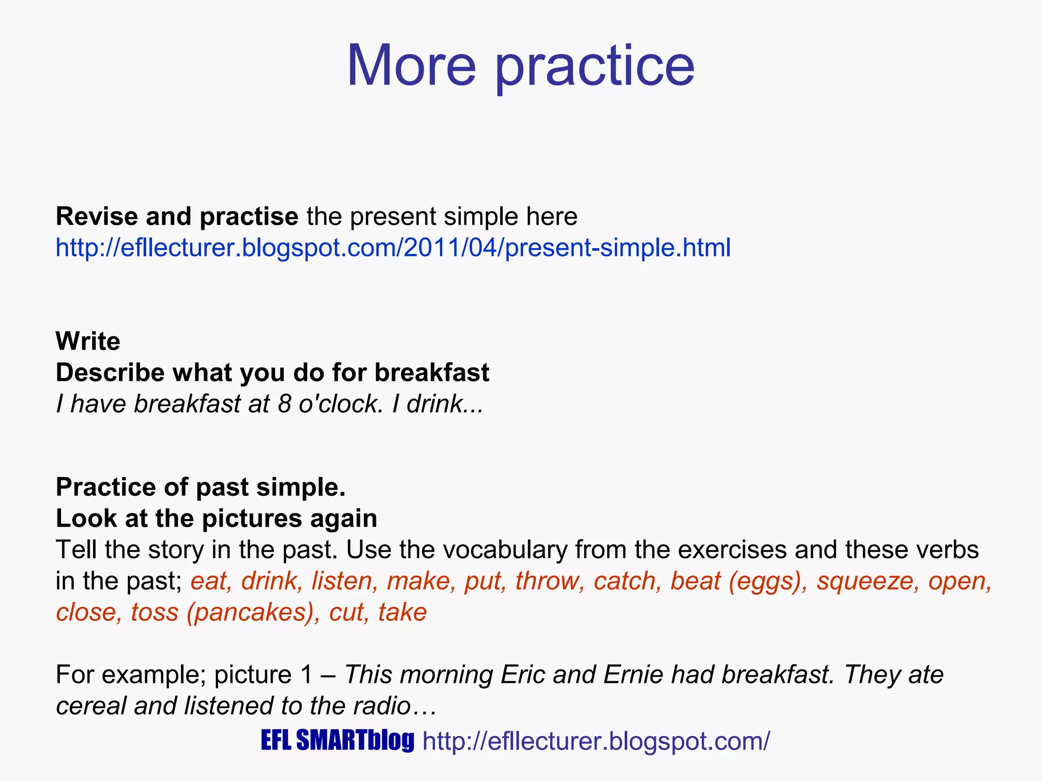 More practice
Revise and practise the present simple here
http://efllecturer.blogspot.com/2011/04/present-simple.html
Write
Describe what you do for breakfast
I have breakfast at 8 o'clock. I drink...
Practice of past simple.
Look at the pictures again
Tell the story in the past. Use the vocabulary from the exercises and these verbs
in the past; eat, drink, listen, make, put, throw, catch, beat (eggs), squeeze, open,
close, toss (pancakes), cut, take
For example; picture 1 – This morning Eric and Ernie had breakfast. They ate
cereal and listened to the radio…
EFL SMARTblog http://efllecturer.blogspot.com/

 