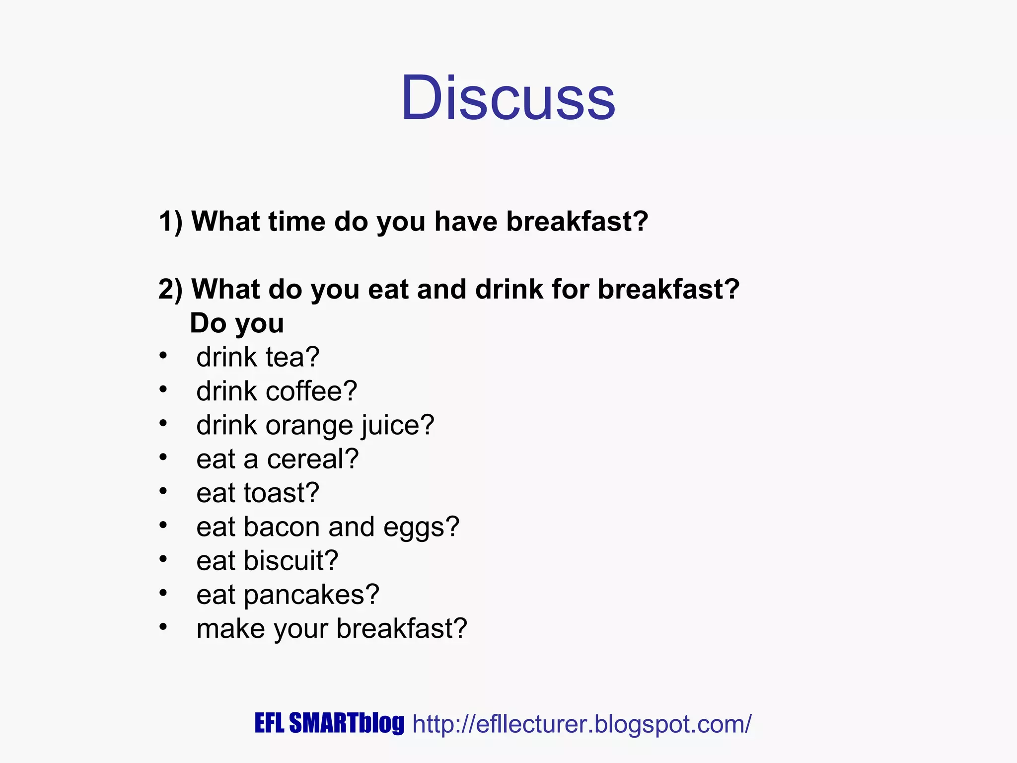 Discuss
1) What time do you have breakfast?
2) What do you eat and drink for breakfast?
Do you
• drink tea?
• drink coffee?
• drink orange juice?
• eat a cereal?
• eat toast?
• eat bacon and eggs?
• eat biscuit?
• eat pancakes?
• make your breakfast?
EFL SMARTblog http://efllecturer.blogspot.com/

 