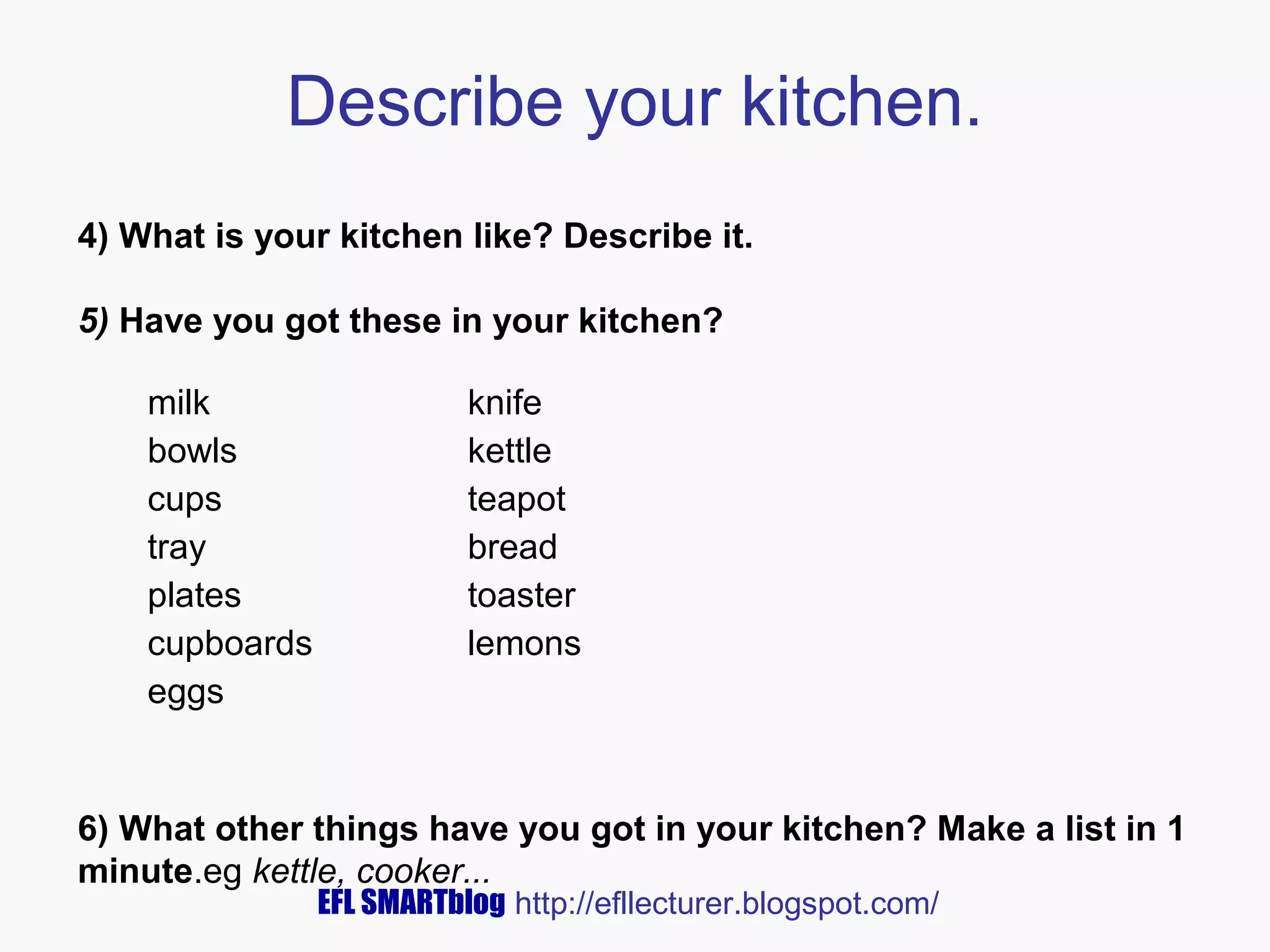 Describe your kitchen.
4) What is your kitchen like? Describe it.
5) Have you got these in your kitchen?
milk
bowls
cups
tray
plates
cupboards
eggs

knife
kettle
teapot
bread
toaster
lemons

6) What other things have you got in your kitchen? Make a list in 1
minute.eg kettle, cooker...
EFL SMARTblog http://efllecturer.blogspot.com/

 