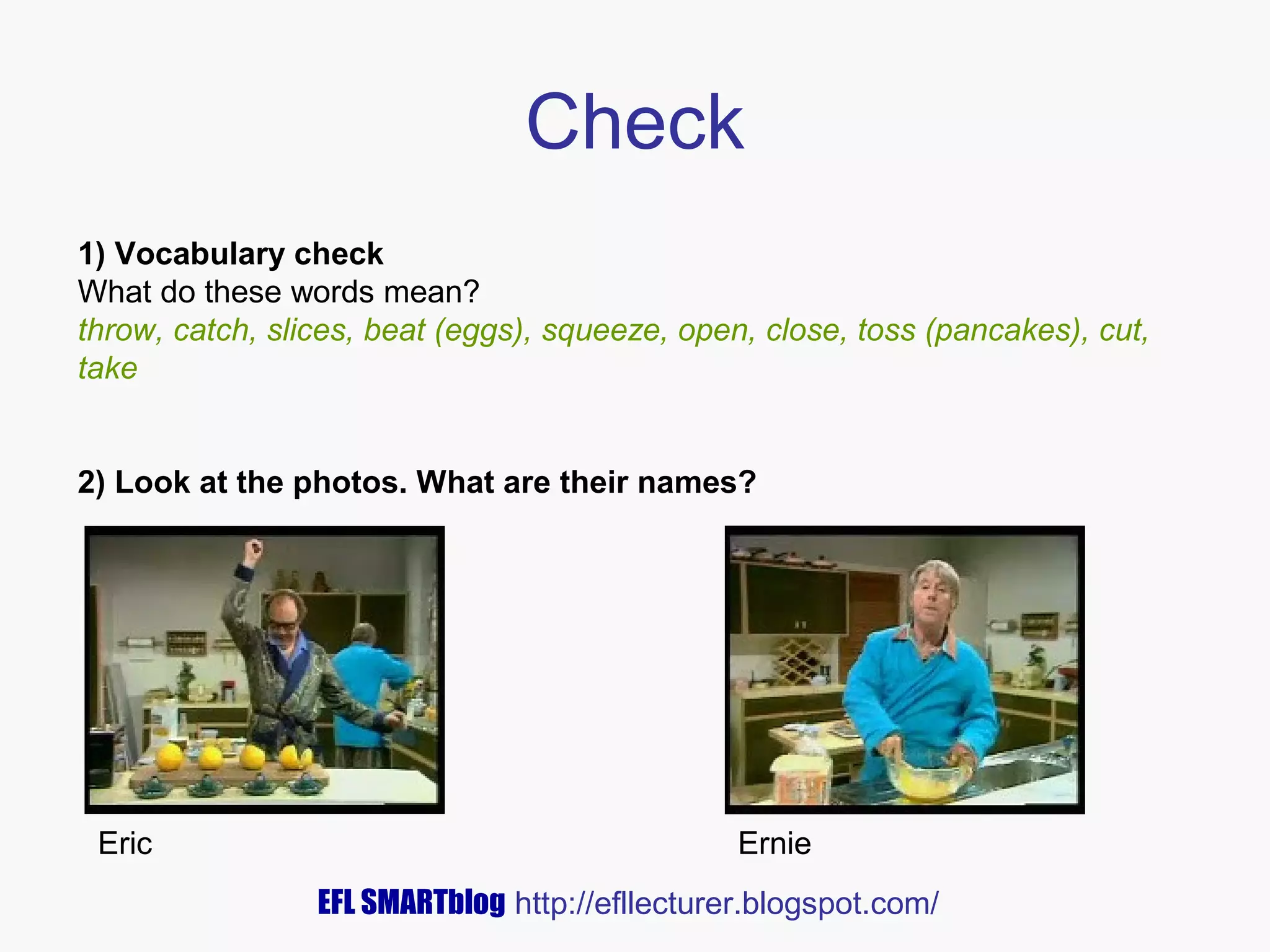 Check
1) Vocabulary check
What do these words mean?
throw, catch, slices, beat (eggs), squeeze, open, close, toss (pancakes), cut,
take
2) Look at the photos. What are their names?

Eric

Ernie
EFL SMARTblog http://efllecturer.blogspot.com/

 