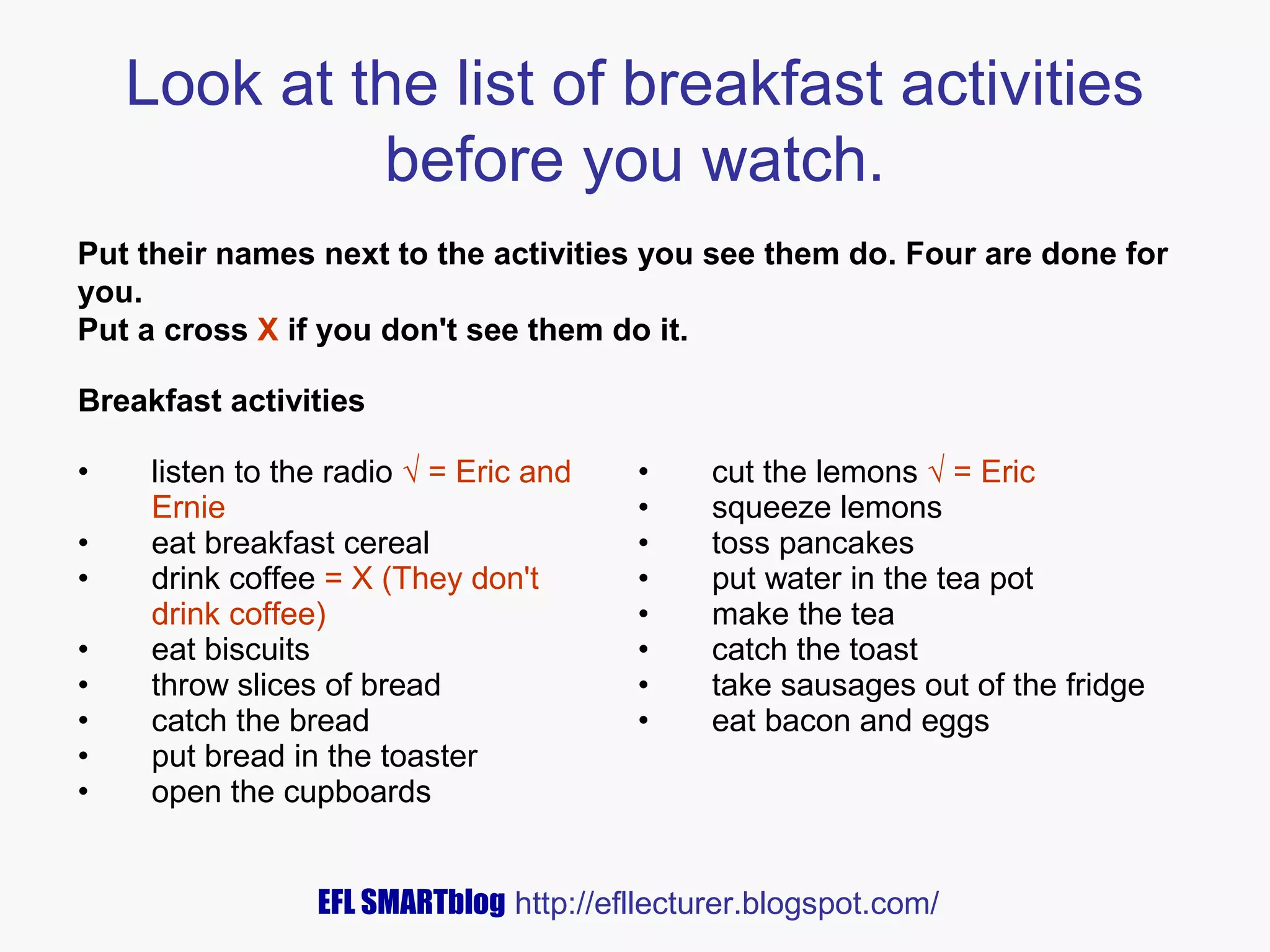 Look at the list of breakfast activities
before you watch.
Put their names next to the activities you see them do. Four are done for
you.
Put a cross X if you don't see them do it.
Breakfast activities
•
•
•
•
•
•
•
•

listen to the radio √ = Eric and
Ernie
eat breakfast cereal
drink coffee = X (They don't
drink coffee)
eat biscuits
throw slices of bread
catch the bread
put bread in the toaster
open the cupboards

•
•
•
•
•
•
•
•

cut the lemons √ = Eric
squeeze lemons
toss pancakes
put water in the tea pot
make the tea
catch the toast
take sausages out of the fridge
eat bacon and eggs

EFL SMARTblog http://efllecturer.blogspot.com/

 