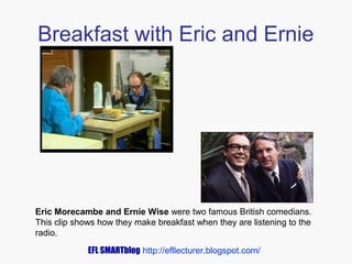 Breakfast with Eric and Ernie

Eric Morecambe and Ernie Wise were two famous British comedians.
This clip shows how they make breakfast when they are listening to the
radio.
EFL SMARTblog http://efllecturer.blogspot.com/

 
