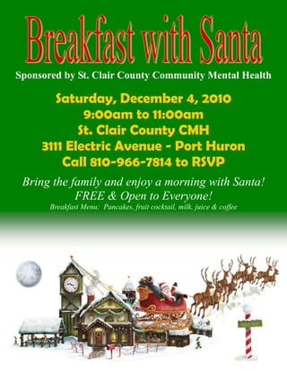 Saturday, December 4, 2010
9:00am to 11:00am
St. Clair County CMH
3111 Electric Avenue - Port Huron
Call 810-966-7814 to RSVP
Bring the family and enjoy a morning with Santa!
FREE & Open to Everyone!
Breakfast Menu: Pancakes, fruit cocktail, milk, juice & coffee
Sponsored by St. Clair County Community Mental Health
 