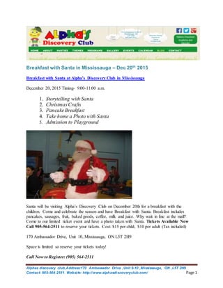 Alphas discovery club,Address:170 Ambassador Drive ,Unit 9-10 ,Mississauga, ON ,L5T 2H9
Contact: 905-564-2511. Website: http://www.alphasdiscoveryclub.com/ Page 1
Breakfast with Santa in Mississauga – Dec 20th
2015
Breakfast with Santa at Alpha’s Discovery Club in Mississauga
December 20, 2015 Timing- 9:00-11:00 a.m.
1. Storytelling with Santa
2. ChristmasCrafts
3. PancakeBreakfast
4. Take home a Photo with Santa
5. Admission to Playground
Santa will be visiting Alpha’s Discovery Club on December 20th for a breakfast with the
children. Come and celebrate the season and have Breakfast with Santa. Breakfast includes
pancakes, sausages, fruit, baked goods, coffee, milk and juice. Why wait in line at the mall?
Come to our limited ticket event and have a photo taken with Santa. Tickets Available Now
Call 905-564-2511 to reserve your tickets. Cost: $15 per child, $10 per adult (Tax included)
170 Ambassador Drive, Unit 10, Mississauga, ON L5T 2H9
Space is limited so reserve your tickets today!
Call Now to Register: (905) 564-2511
 