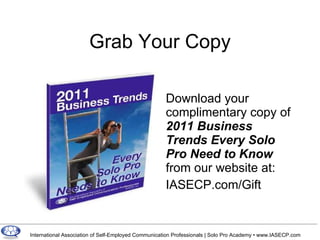 Grab Your Copy Download your complimentary copy of  2011 Business Trends Every Solo Pro Need to Know  from our website at: IASECP.com/Gift 