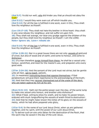(Gal 5:7) Ye did run well; who did hinder you that ye should not obey the
truth?
(Gal 5:12) I would they were even cut off which trouble you.
(Gal 5:14) For all the law is fulfilled in one word, even in this; Thou shalt
love thy neighbour as thyself.
(Lev 19:17-18) Thou shalt not hate thy brother in thine heart: thou shalt
in any wise rebuke thy neighbour, and not suffer sin upon him.
18) Thou shalt not avenge, nor bear any grudge against the children of thy
people, but thou shalt love thy neighbour as thyself: I am the LORD.
Hate= ignore sin, Love= rebuke sin
(Gal 5:14) For all the law is fulfilled in one word, even in this; Thou shalt
love thy neighbour as thyself.
(2Tim 2:20-21) But in a great house there are not only vessels of gold and
of silver, but also of wood and of earth; and some to honour, and some to
dishonour.
21) If a man therefore purge himself from these, he shall be a vessel unto
honour, sanctified, and meet for the master's use, and prepared unto every
good work.
(2Tim 2:24-26) And the servant of the Lord must not strive; but be gentle
unto all men, apt to teach, patient,
25) In meekness instructing those that oppose themselves; if God
peradventure will give them repentance to the acknowledging of the truth;
26) And that they may recover themselves out of the snare of the devil,
who are taken captive by him at his will.
(Rom 9:21-22) Hath not the potter power over the clay, of the same lump
to make one vessel unto honour, and another unto dishonour?
22) What if God, willing to shew his wrath, and to make his power known,
endured with much longsuffering the vessels of wrath fitted to destruction:
23) And that he might make known the riches of his glory on the vessels of
mercy, which he had afore prepared unto glory,
(1Cor 5:4) In the name of our Lord Jesus Christ, when ye are gathered
together, and my spirit, with the power of our Lord Jesus Christ,
5) To deliver such an one unto Satan for the destruction of the flesh, that
the spirit may be saved in the day of the Lord Jesus.
 