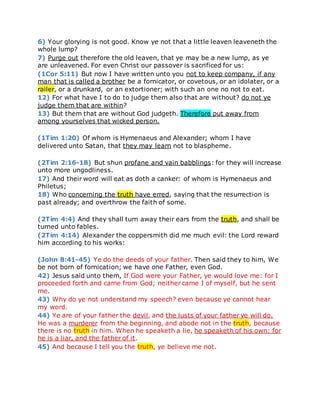 6) Your glorying is not good. Know ye not that a little leaven leaveneth the
whole lump?
7) Purge out therefore the old leaven, that ye may be a new lump, as ye
are unleavened. For even Christ our passover is sacrificed for us:
(1Cor 5:11) But now I have written unto you not to keep company, if any
man that is called a brother be a fornicator, or covetous, or an idolater, or a
railer, or a drunkard, or an extortioner; with such an one no not to eat.
12) For what have I to do to judge them also that are without? do not ye
judge them that are within?
13) But them that are without God judgeth. Therefore put away from
among yourselves that wicked person.
(1Tim 1:20) Of whom is Hymenaeus and Alexander; whom I have
delivered unto Satan, that they may learn not to blaspheme.
(2Tim 2:16-18) But shun profane and vain babblings: for they will increase
unto more ungodliness.
17) And their word will eat as doth a canker: of whom is Hymenaeus and
Philetus;
18) Who concerning the truth have erred, saying that the resurrection is
past already; and overthrow the faith of some.
(2Tim 4:4) And they shall turn away their ears from the truth, and shall be
turned unto fables.
(2Tim 4:14) Alexander the coppersmith did me much evil: the Lord reward
him according to his works:
(John 8:41-45) Ye do the deeds of your father. Then said they to him, We
be not born of fornication; we have one Father, even God.
42) Jesus said unto them, If God were your Father, ye would love me: for I
proceeded forth and came from God; neither came I of myself, but he sent
me.
43) Why do ye not understand my speech? even because ye cannot hear
my word.
44) Ye are of your father the devil, and the lusts of your father ye will do.
He was a murderer from the beginning, and abode not in the truth, because
there is no truth in him. When he speaketh a lie, he speaketh of his own: for
he is a liar, and the father of it.
45) And because I tell you the truth, ye believe me not.
 