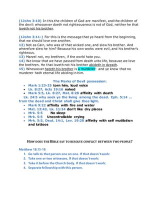 (1John 3:10) In this the children of God are manifest, and the children of
the devil: whosoever doeth not righteousness is not of God, neither he that
loveth not his brother.
(1John 3:11-) For this is the message that ye heard from the beginning,
that we should love one another.
12) Not as Cain, who was of that wicked one, and slew his brother. And
wherefore slew he him? Because his own works were evil, and his brother's
righteous.
13) Marvel not, my brethren, if the world hate you.
14) We know that we have passed from death unto life, because we love
the brethren. He that loveth not his brother abideth in dzeath.
15) Whosoever hateth his brother is a murderer: and ye know that no
murderer hath eternal life abiding in him.
The Marks of Devil possession:
 Mark 1:23-25 torn him, loud voice
 Lk. 8:27, Acts 19:16 naked
 Mark 5:5, Lk. 8:27, Mat. 8:28 affinity with death
Lk. 24:5 why seek ye the living among the dead. Eph. 5:14 …
from the dead and Christ shall give thee light.
 Mark 9:22 affinity with fire and water
 Mat. 12:43, Lk. 11:24 don’t like dry places
 Mrk. 5:5 No sleep
 Mrk. 5:5 Uncontrollable crying
 Mrk. 5:5, Deut. 14:1, Lev. 19:28 affinity with self mutilation
and tattoos
HOW DOES THE BIBLE SAY TO RESOLVE CONFLICT BETWEEN TWO PEOPLE?
Matthew 18:15-18
1. Go talk to that person one on one. If that doesn’t work:
2. Take one or two witnesses. If that doesn’t work:
3. Take it before the Church body. If that doesn’t work:
4. Separate fellowship with this person.
 