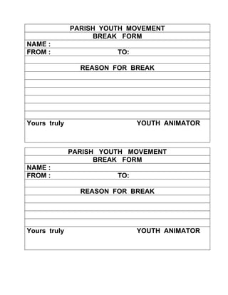 PARISH YOUTH MOVEMENT
                   BREAK FORM
NAME :
FROM :                  TO:

                REASON FOR BREAK




Yours truly                   YOUTH ANIMATOR



              PARISH YOUTH MOVEMENT
                    BREAK FORM
NAME :
FROM :                  TO:

                REASON FOR BREAK




Yours truly                   YOUTH ANIMATOR
 