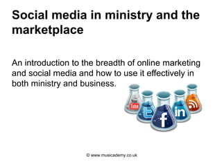 Social media in ministry and the
marketplace

An introduction to the breadth of online marketing
and social media and how to use it effectively in
both ministry and business.




                   © www.musicademy.co.uk
 